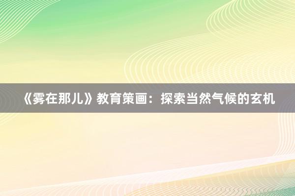 《雾在那儿》教育策画：探索当然气候的玄机
